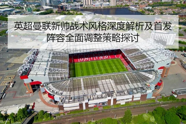 英超曼联新帅战术风格深度解析及首发阵容全面调整策略探讨